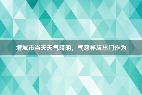 增城市当天天气晴明，气慈祥应出门作为